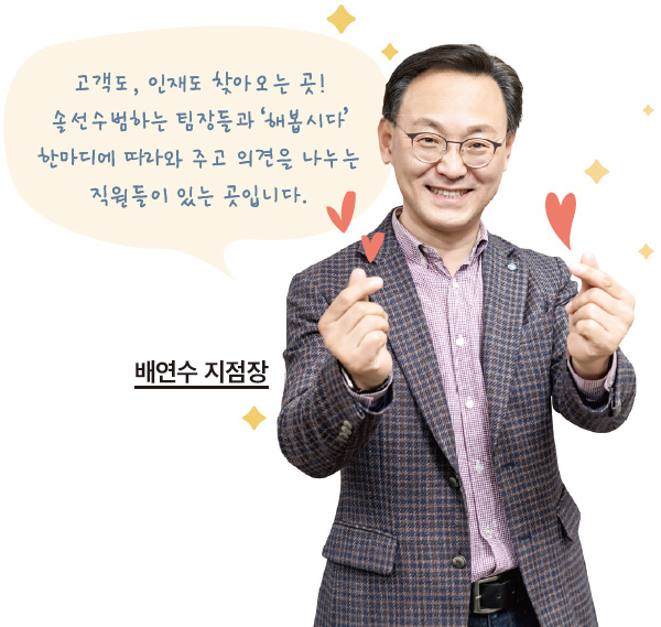 고객도, 인재도 찾아오는 곳! 솔선수범하는 팀장들과 '해봅시다' 한마디에 따라와 주고 의견을 나누는 직원들이 있는 곳입니다. 배연수 지점장